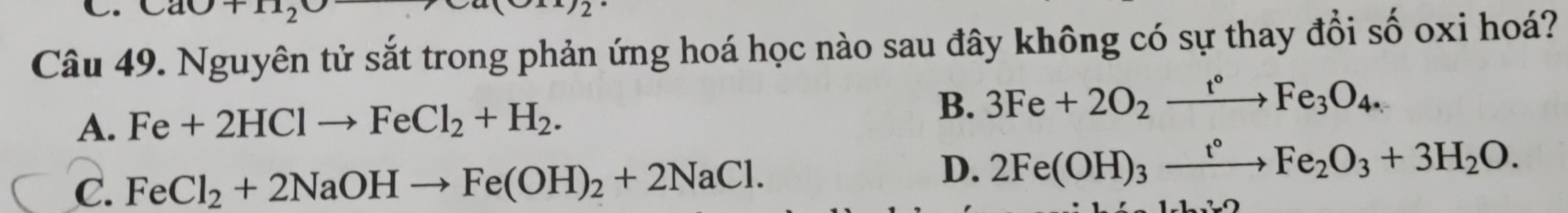 CaO+11_2
2 
Câu 49. Nguyên tử sắt trong phản ứng hoá học nào sau đây không có sự thay đổi số oxi hoá?
A. Fe+2HClto FeCl_2+H_2. B. 3Fe+2O_2xrightarrow t°Fe_3O_4.
C. FeCl_2+2NaOHto Fe(OH)_2+2NaCl.
D. 2Fe(OH)_3xrightarrow t°Fe_2O_3+3H_2O.