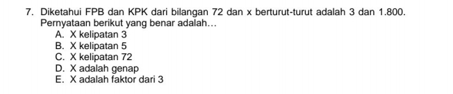 Diketahui FPB dan KPK dari bilangan 72 dan x berturut-turut adalah 3 dan 1.800.
Pernyataan berikut yang benar adalah...
A. X kelipatan 3
B. X kelipatan 5
C. X kelipatan 72
D. X adalah genap
E. X adalah faktor dari 3