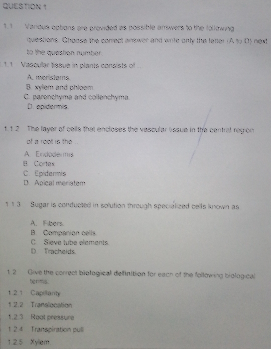 1.1 Various options are provided as possible answers to the following
questions. Ghoose the correct answor and write only the letter (A to D) next
to the question number.
.1.1 Vascular tissue in plants consists of ..
A. meristems.
B. xylem and phloem.
C. parenchyma and collenchyma
D. epidermis.
1.1 2 The layer of cells that encloses the vascular lissue in the central region
of a root is the ..
A Endodermis
B Cortex
C. Epidermis
D. Apical meristem
1 1 3 Sugar is conducted in solution through specialized cells known as
A. Fibers.
B. Companion cells
C. Sieve tube elements.
D. Tracheids.
1.2 Give the correct biological definition for each of the following biological
terms.
1.2.1 Capillarity
1.2.2 Translocation
1.2.3 Root pressure
1 2.4 Transpiration pull
1.2.5 Xylem