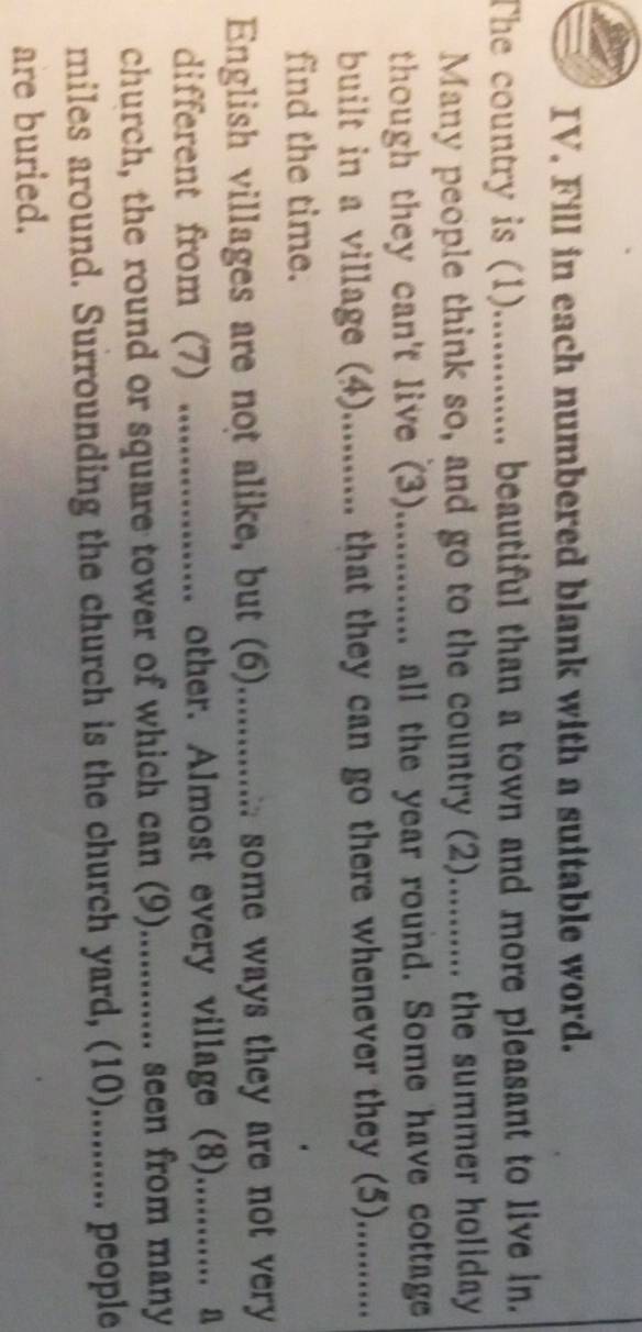 Fill in each numbered blank with a suitable word. 
The country is (1).............. beautiful than a town and more pleasant to live in. 
Many people think so, and go to the country (2)........... the summer holiday 
though they can't live (3)............. all the year round. Some have cottage 
built in a village (4)........... that they can go there whenever they (5). .......... 
find the time. 
English villages are not alike, but (6).............. some ways they are not very 
different from (7) .................. other. Almost every village (8)............. a 
church, the round or square tower of which can (9).............. seen from many 
miles around. Surrounding the church is the church yard, (10)........... people 
are buried.