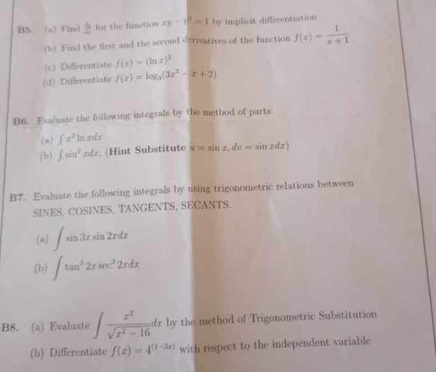 B5、(o) Find hat J 3/2  for the function xy-y^2=1 by implicit differentiation 
(b) Find the first and the second derivatives of the function f(x)= 1/x+1 
(c) Differentiate f(x)=(ln x)^2
(d) Differentiate f(x)=log _3(3x^3-x+2)
B6. Evaluate the following integrals by the method of parts 
(a) ∈tlimits x^2 ln zdr 
(b) ∈t sin^2xdx. (Hint Substitute u=sin x, dv=sin xdx)
B7. Evaluate the following integrals by using trigonometric relations between 
SINES. COSINES, TANGENTS, SECANTS. 
(a) ∈t sin 3xsin 2xdx
(b) ∈t tan^32xsec^22xdx
B8. (a) Evaluate ∈t  x^2/sqrt(x^2-16) dx by the method of Trigonometric Substitution 
(b) Differentiate f(x)=4^((1-3x)) with respect to the independent variable