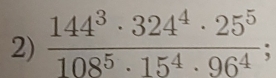  144^3· 324^4· 25^5/108^5· 15^4· 96^4 ;