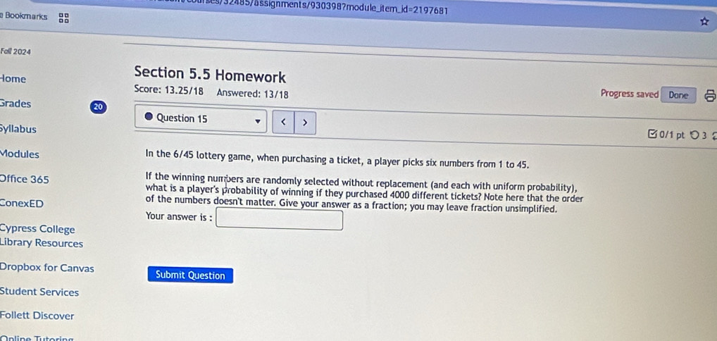 ses /32485/äs signments/930398?mo dule_it em. jd=219768 1 
Bookmarks :: 
Fall 2024 
Section 5.5 Homework 
Iome Score: 13.25/18 Answered: 13/18 Progress saved Dane 
Grades 20 
Question 15 < > □0/1 pt つ 3 
Syllabus 
Modules In the 6/45 lottery game, when purchasing a ticket, a player picks six numbers from 1 to 45. 
Office 365 If the winning numbers are randomly selected without replacement (and each with uniform probability), 
what is a player's probability of winning if they purchased 4000 different tickets? Note here that the order 
ConexED of the numbers doesn't matter. Give your answer as a fraction; you may leave fraction unsimplified. 
Your answer is : □ 
Cópress College 
Library Resources 
Dropbox for Canvas Submit Question 
Student Services 
Follett Discover 
T üline Tutoring