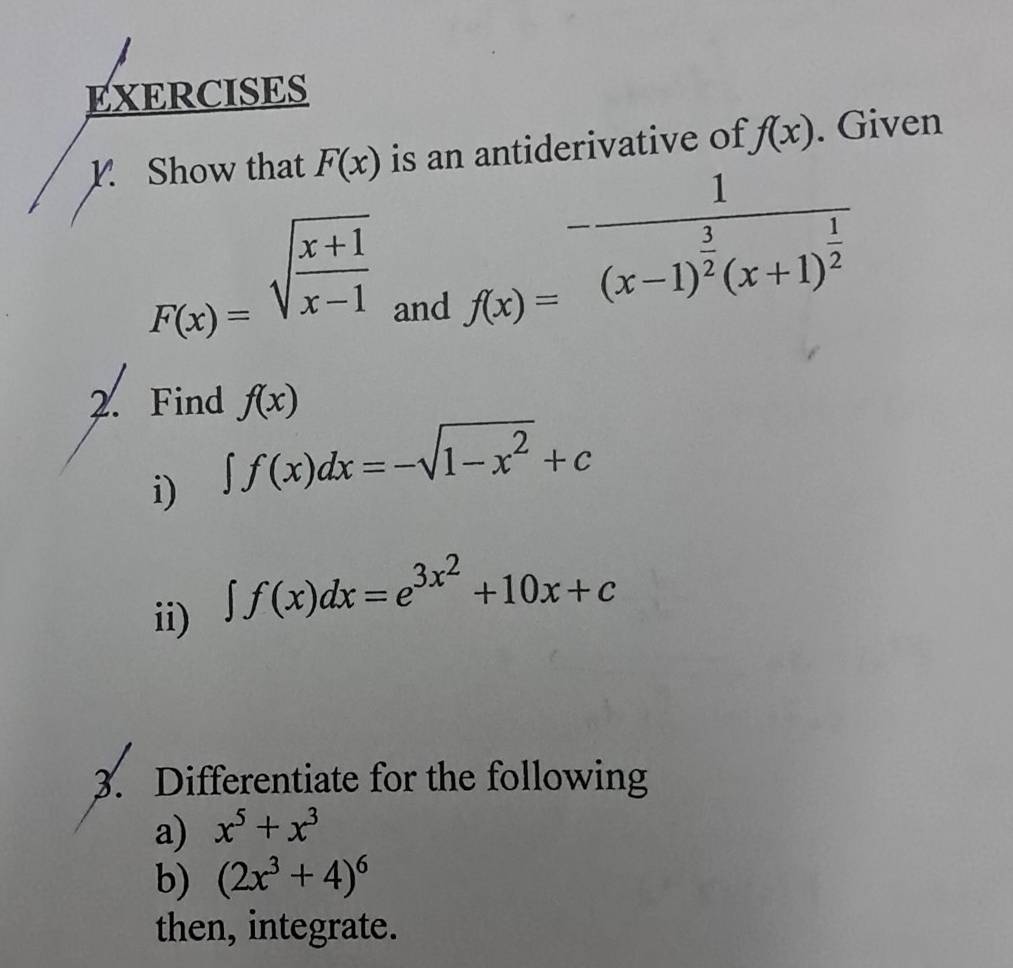 Show that F(x) is an antiderivative of f(x). Given
F(x)=sqrt(frac x+1)x-1 f(x)=^-frac 1(x-1)^ 3/2 (x+1)^ 1/2 
and 
2. Find f(x)
i) ∈t f(x)dx=-sqrt(1-x^2)+c
ii)
∈t f(x)dx=e^(3x^2)+10x+c
3. Differentiate for the following 
a) x^5+x^3
b) (2x^3+4)^6
then, integrate.