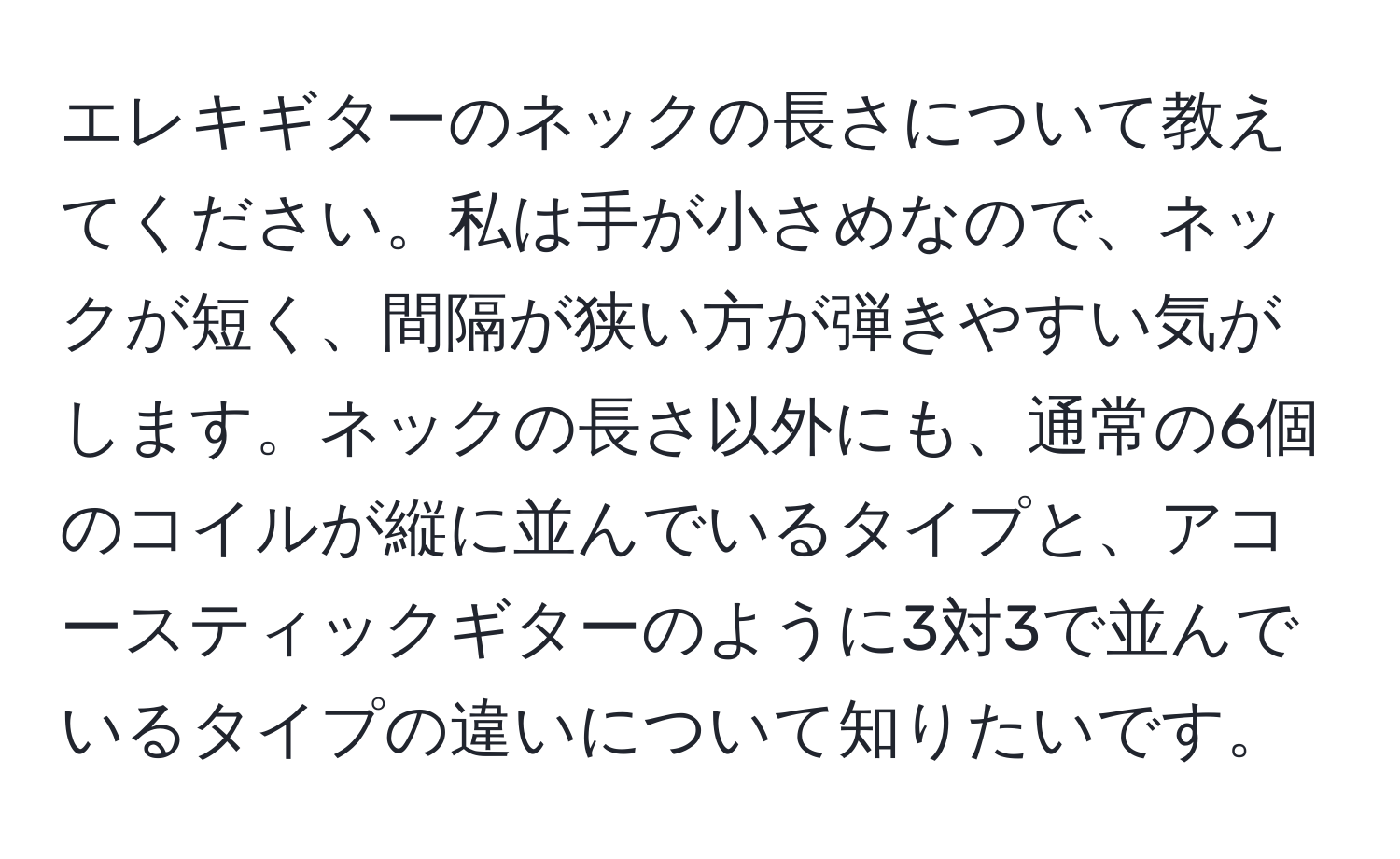 エレキギターのネックの長さについて教えてください。私は手が小さめなので、ネックが短く、間隔が狭い方が弾きやすい気がします。ネックの長さ以外にも、通常の6個のコイルが縦に並んでいるタイプと、アコースティックギターのように3対3で並んでいるタイプの違いについて知りたいです。