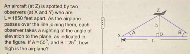 An aircraft (at Z) is spotted by two 
observers (at X and Y) who are
L=1850 feet apart. As the airplane 
passes over the line joining them, each . 
observer takes a sighting of the angle of 
elevation to the plane, as indicated in 
the figure. If A=50° , and B=25° , how 
high is the airplane?