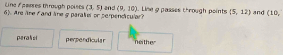 Line f passes through points (3,5) and (9,10). Line g passes through points (5,12)
6). Are line f and line g parallel or perpendicular? and (10,
parallel perpendicular neither