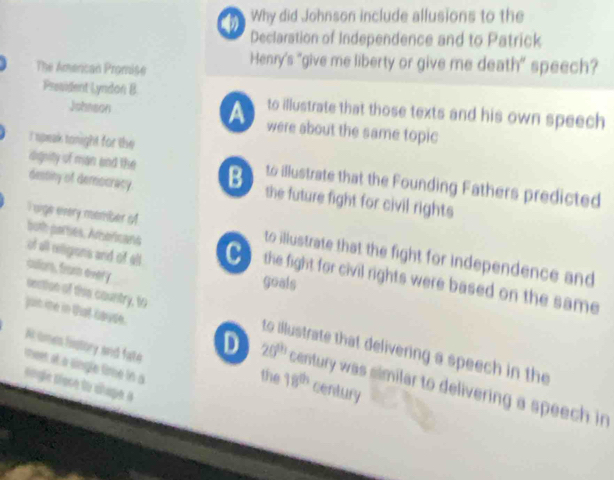 Why did Johnson include allusions to the 
Declaration of Independence and to Patrick 
The Amercan Promise Henry's "give me liberty or give me death" speech? 
President Lyndon B to illustrate that those texts and his own speech 
A 
Johnson were about the same topic 
I speak tonight for the 
dignity of man and the 
destiny of demsicracy. B to illustrate that the Founding Fathers predicted 
the future fight for civil rights 
I sige every momber o to illustrate that the fight for independence and 
of all riigions and of all 
buth parties, Aroricans the fight for civil rights were based on the same 
goals 
culors, from every section of this country, to 
juin me in tat Gayse. 
to illustrate that delivering a speech in the 
Aomen listory and fate century 
meet at a single time in a 
the 18^(th)
D 20^(th) century was similar to delivering a speech in 
snge téoce to clage à