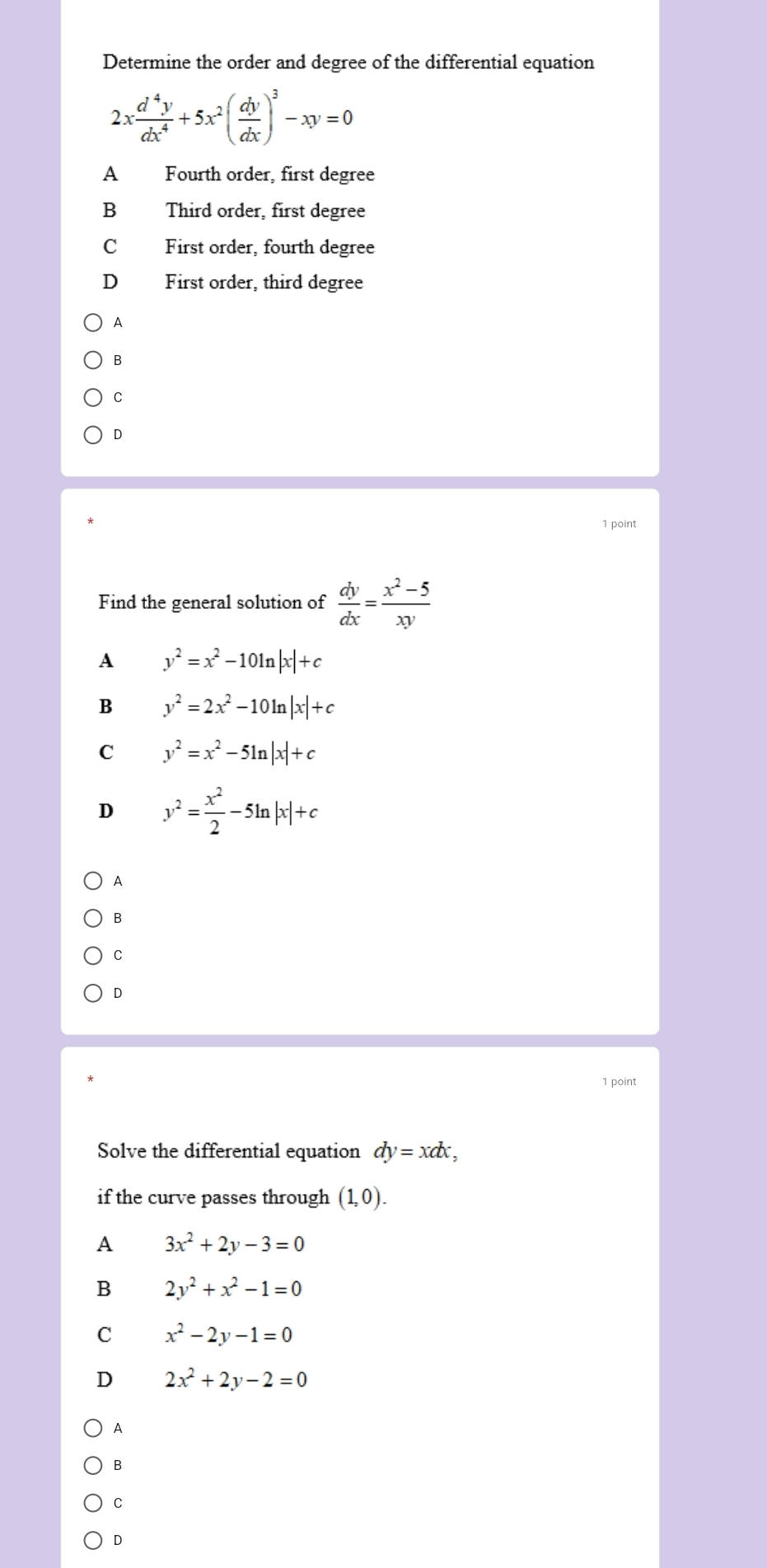 Determine the order and degree of the differential equation
2x d^4y/dx^4 +5x^2( dy/dx )^3-xy=0
A Fourth order, first degree
B Third order, first degree
C First order, fourth degree
D First order, third degree
A
B
C
D
1 point
Find the general solution of  dy/dx = (x^2-5)/xy 
A y^2=x^2-10ln |x|+c
B y^2=2x^2-10ln |x|+c
C y^2=x^2-5ln |x|+c
D y^2= x^2/2 -5ln |x|+c
A
B
C
D
1 point
Solve the differential equation dy=xdx, 
if the curve passes through (1,0).
A 3x^2+2y-3=0
B 2y^2+x^2-1=0
C x^2-2y-1=0
D 2x^2+2y-2=0
A
B
C