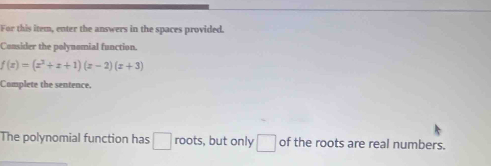 For this item, enter the answers in the spaces provided. 
Consider the polynomial function.
f(x)=(x^3+x+1)(x-2)(x+3)
Complete the sentence. 
The polynomial function has □ roots, but only □ of the roots are real numbers.
