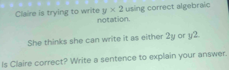 Claire is trying to write y* 2 using correct algebraic 
notation. 
She thinks she can write it as either 2y or y2. 
Is Claire correct? Write a sentence to explain your answer.