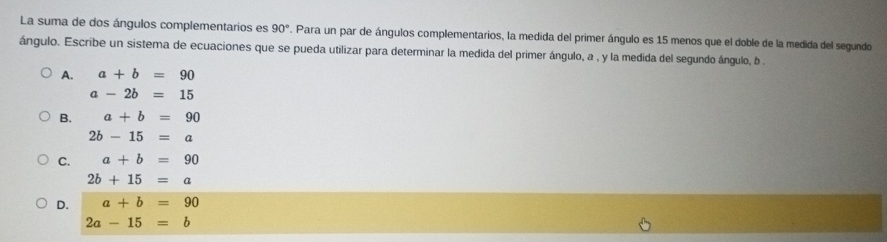 La suma de dos ángulos complementarios es 90° 7. Para un par de ángulos complementarios, la medida del primer ángulo es 15 menos que el doble de la medida del segundo
ángulo. Escribe un sistema de ecuaciones que se pueda utilizar para determinar la medida del primer ángulo, a , y la medida del segundo ángulo, b.
A. a+b=90
a-2b=15
B. a+b=90
2b-15=a
C. a+b=90
2b+15=a
D. a+b=90
2a-15=b