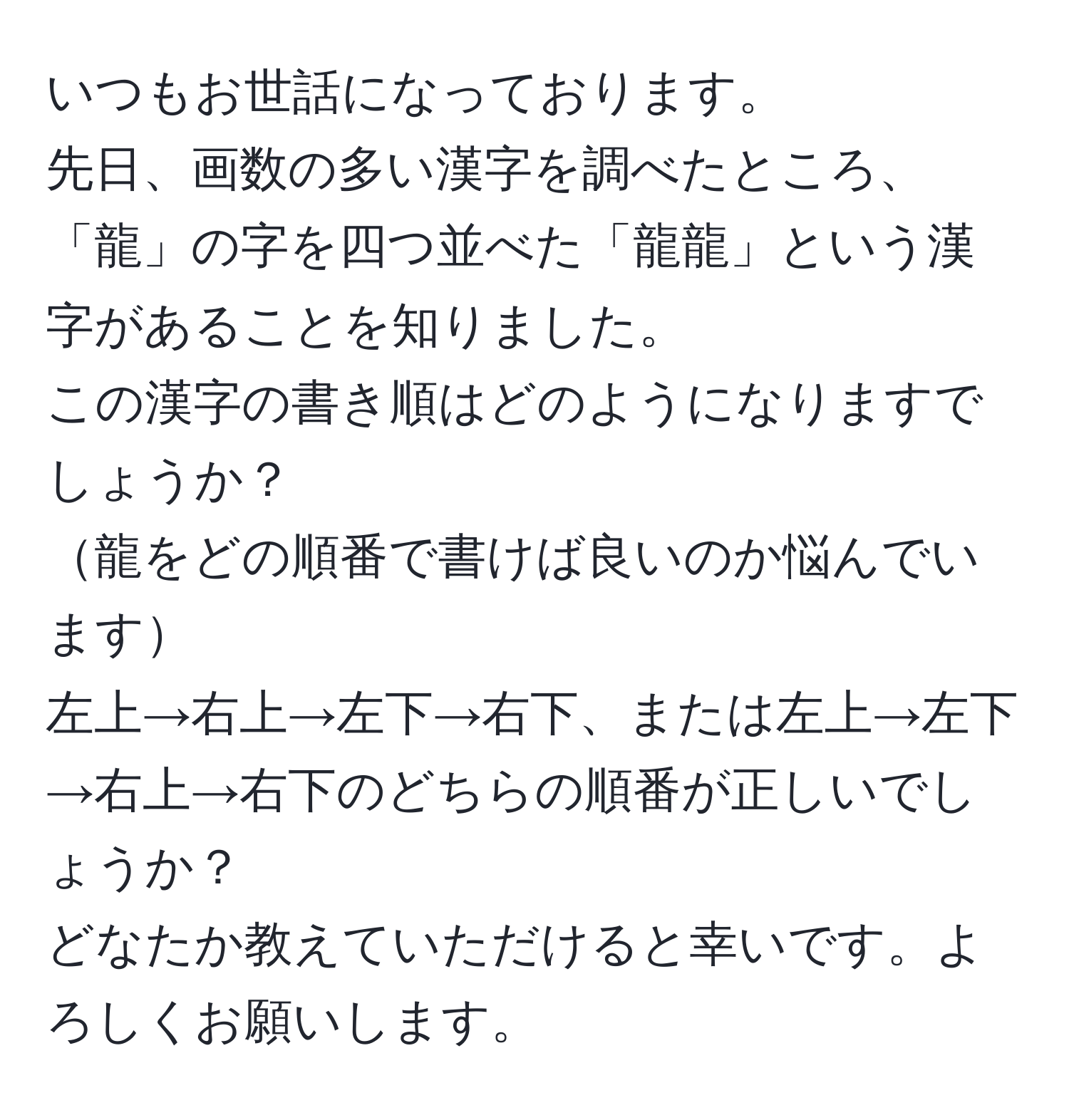 いつもお世話になっております。  
先日、画数の多い漢字を調べたところ、「龍」の字を四つ並べた「龍龍」という漢字があることを知りました。  
この漢字の書き順はどのようになりますでしょうか？  
龍をどの順番で書けば良いのか悩んでいます  
左上→右上→左下→右下、または左上→左下→右上→右下のどちらの順番が正しいでしょうか？  
どなたか教えていただけると幸いです。よろしくお願いします。