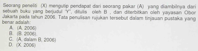 Seorang peneliti (X) mengutip pendapat dari seorang pakar (A) yang diambilnya dari
sebuah buku yang berjudul ‘ Y ”, ditulis oleh B , dan diterbitkan oleh yayasan Obor
Jakarta pada tahun 2006. Tata penulisan rujukan tersebut dalam tinjauan pustaka yang
benar adalah:
A. (A. 2006)
B. (B. 2006).
C. (A, dalam B, 2006)
D. (X. 2006)