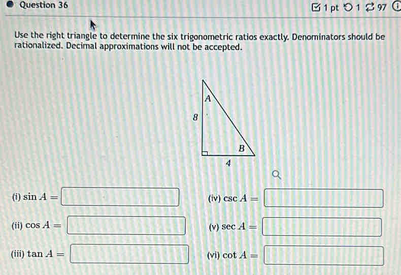 0 1 % 97 
Use the right triangle to determine the six trigonometric ratios exactly. Denominators should be 
rationalized. Decimal approximations will not be accepted. 
(i) sin A=□ (iv) csc A=□
(ii) cos A=□ (v) sec A=□
(iii) tan A=□ (vi) cot A=□