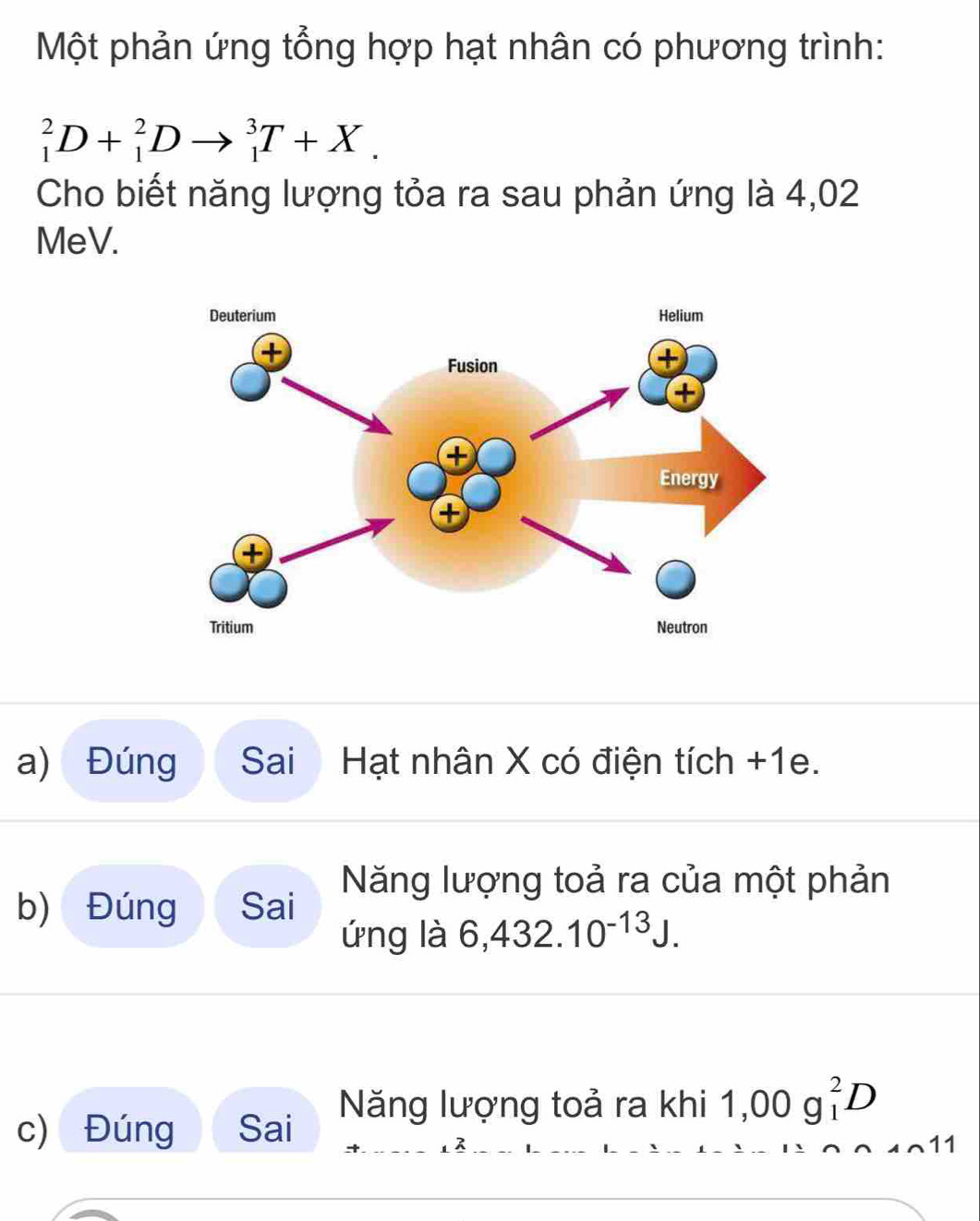 Một phản ứng tổng hợp hạt nhân có phương trình:
_1^(2D+_1^2Dto _1^3T+X. 
Cho biết năng lượng tỏa ra sau phản ứng là 4,02
MeV. 
a) Đúng Sai Hạt nhân X có điện tích +1e. 
Năng lượng toả ra của một phản 
b) Đúng Sai 
ứng là 6,432.10^-13)J. 
c) Đúng Sai Năng lượng toả ra khi 1,00g_1^2D
R 
11