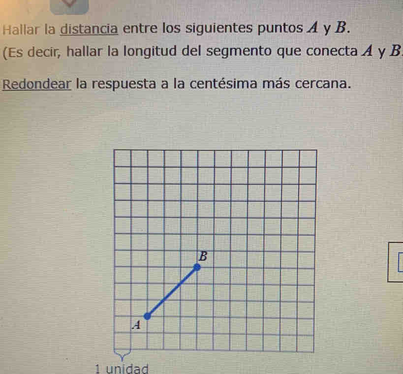 Hallar la distancia entre los siguientes puntos A y B. 
(Es decir, hallar la longitud del segmento que conecta A y B
Redondear la respuesta a la centésima más cercana. 
1 unidad