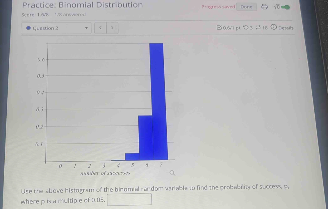 Practice: Binomial Distribution Progress saved Done sqrt(0) 
Score: 1.6/8 1/8 answered 
Question 2 < > 0.6/1 pt つ3 ?18 Details 
Use the above histogram of the binomial random variable to find the probability of success, p, 
where p is a multiple of 0.05. □