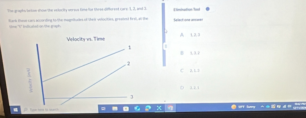 The graphs below show the velocity versus time for three different cars: 1, 2, and 3. Elimination Tool
Rank these cars according to the magnitudes of their velocities, greatest first, at the Select one answer
time "t" Indicated on the graph.
A
1, 2, 3
11
B 1, 3, 2
C 2, 1, 3
D 3, 2, 1
59''F Sunny
Type here to search 12/7 1208