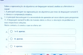 eg ur: Sobre a representação de algorianos em linguagem natural, analise as afirmativas a
a clarera e compreenção intuitiva I. A principall ventagem da representação de allgoritmos por meio da linquagem natural é
II. A princípal desvantagam é a necessidade de apeender um novo idioma pare programar.
II. A linguagém natural facilita de manaira direta e eficaz a descrição de problemas e
suas respectivas soluções. Neste contorto, é correto o que se afirma em
A. I e l, apenas.
B. I , apera
C. l , a penas .