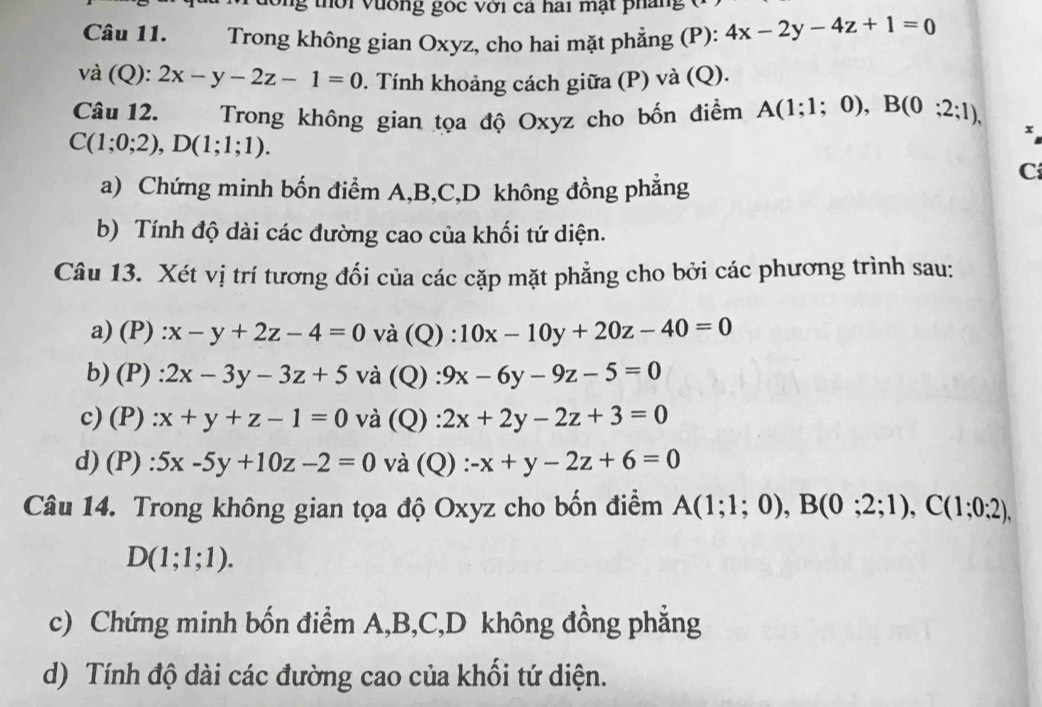 tời vường gốc với ca hai mạt pháng 
Câu 11. Trong không gian Oxyz, cho hai mặt phẳng (P): 4x-2y-4z+1=0
và (Q): 2x-y-2z-1=0. Tính khoảng cách giữa (P) và (Q). 
Câu 12. Trong không gian tọa độ Oxyz cho bốn điểm A(1;1;0), B(0;2;1),
C(1;0;2), D(1;1;1). 
x 
C 
a) Chứng minh bốn điểm A, B, C,D không đồng phẳng 
b) Tính độ dài các đường cao của khối tứ diện. 
Câu 13. Xét vị trí tương đối của các cặp mặt phẳng cho bởi các phương trình sau: 
a) (P) :x-y+2z-4=0 và (Q) ^·  10x-10y+20z-40=0
b) (P) : 2x-3y-3z+5 và (Q) : 9x-6y-9z-5=0
c) (P) :x+y+z-1=0 và (Q) 2x+2y-2z+3=0
d) (P) 5x-5y+10z-2=0 và (Q) : -x+y-2z+6=0
Câu 14. Trong không gian tọa độ Oxyz cho bốn điểm A(1;1;0), B(0;2;1), C(1;0;2),
D(1;1;1). 
c) Chứng minh bốn điểm A, B, C,D không đồng phẳng 
d) Tính độ dài các đường cao của khối tứ diện.