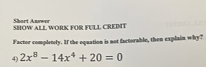 Short Answer 
SHOW ALL WORK FOR FULL CREDIT 
Factor completely. If the equation is not factorable, then explain why? 
4) 2x^8-14x^4+20=0