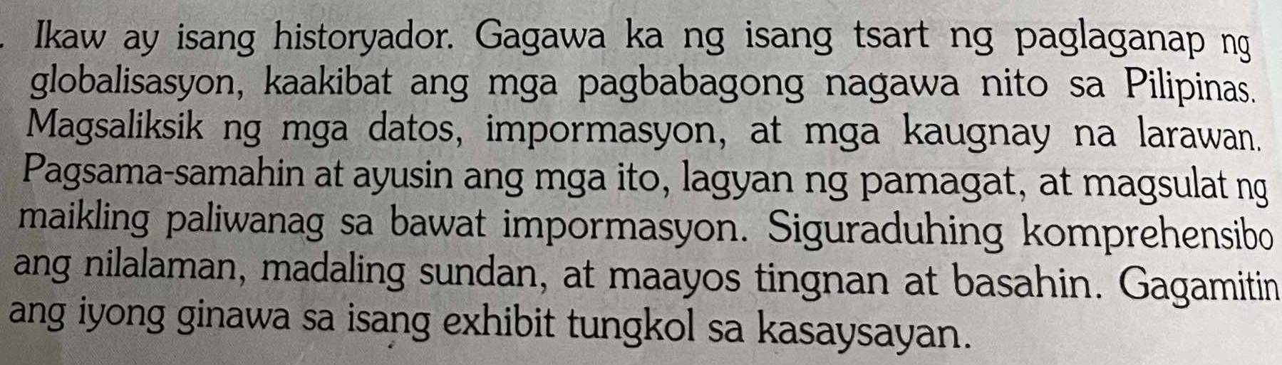 Ikaw ay isang historyador. Gagawa ka ng isang tsart ng paglaganap ng 
globalisasyon, kaakibat ang mga pagbabagong nagawa nito sa Pilipinas. 
Magsaliksik ng mga datos, impormasyon, at mga kaugnay na larawan. 
Pagsama-samahin at ayusin ang mga ito, lagyan ng pamagat, at magsulat ng 
maikling paliwanag sa bawat impormasyon. Siguraduhing komprehensibo 
ang nilalaman, madaling sundan, at maayos tingnan at basahin. Gagamitin 
ang iyong ginawa sa isang exhibit tungkol sa kasaysayan.