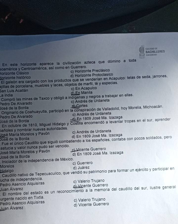 COLEGIO DE
BACHILLERES
CUEUBERD
En este horizonte aparece la civilización azteca que dómino a toda
soamérica y Centroamérica, así como en Guerrero.
Horizonte Clásico c) Horizonte Preclásico
Horizonte histórico d) Horizonte Protoclasico
El galeón era cargado con los productos que se venderían en Acapulco: telas de seda, jarrones,
ajillas de porcelana, muebles y lacas, objetos de marfil, té y especias.
San Luis Acatlán c) En Acapulco
La índia d) En Manila
Compró las minas de Taxco y obligó a indígenas y negros a trabajar en ellas.
Pedro De Alvarado c) Andrés de Urdaneta
José de la Borda d) Cortes
Originario de Coahuayutla, participó en la conspiración de Valladolid, hoy Morelia, Michoacán.
Pedro De Alvarado c) Andrés de Urdaneta
José de la Borda d) En 1809 José Ma. Izazaga
En octubre de 1810, Miguel Hidalgo y Costilla encomendó a levantar tropas en el sur, aprender
pañoles y nombrar nuevas autoridades.
José María Morelos y Pavón (c) Andrés de Urdaneta
José de la Borda d) En 1809 José Ma. Izazaga
Fue el único Caudillo que siguió combatiendo a los españoles, contaba con pocos soldados, pero
astucia y valor nunca pudo ser vencido.
José María Morelos y Pavón c) Vicente Guerrero
José de la Borda d) En 1809 José Ma. Izazaga
Iniciador de la independencia de México.
Morelos c) Guerrero
Hidalgo d) Juárez
Caudillo nativo de Tepecuacuilco, que vendió su patrimonio para formar un ejército y participar en
ucha de independencia.
Pedro Asencio Alquisiras c) Valerio Trujano
Juan Álvarez d) Vicente Guerrero
. El nombre del estado es un reconocimiento a la memoria del caudillo del sur, ilustre general
urgente nacido en Tixtla.
Pedro Asencio Alquisiras c) Valerio Trujano
Juan Álvarez d) Vicente Guerrero