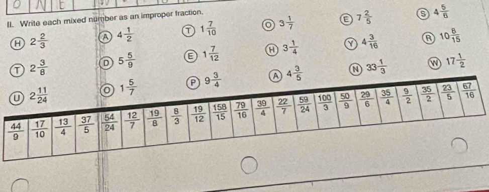 Write each mixed number as an improper fraction.
s
H 2 2/3  A 4 1/2  T 1 7/10  o 3 1/7  7 2/5  4 5/6 
R
Y
T 2 3/8 
D 5 5/9  E 1 7/12  H 3 1/4  4 3/16  10 8/15 
4 3/5  33 1/3  W 17 1/2 