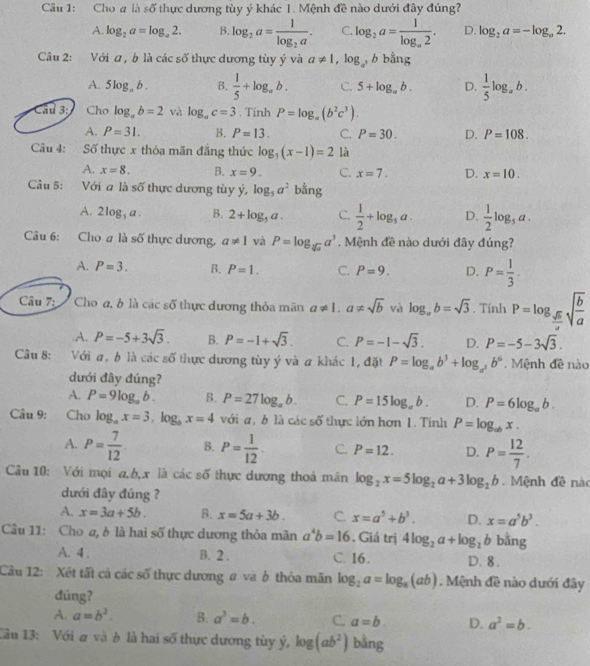 Cho # là số thực dương tùy ý khác 1. Mệnh đề nào dưới đây đúng?
A. log _2a=log _a2. B. log _2a=frac 1log _2a. C. log _2a=frac 1log _a2. D. log _2a=-log _a2.
Câu 2: Với a , b là các số thực dương tùy ý và a!= 1,log _a^5b bằng
A. 5log _ab. B.  1/5 +log _ab. C. 5+log _ab. D.  1/5 log _ab.
Cầu 3: Cho log _ab=2 và log _ac=3. Tính P=log _a(b^2c^3).
A. P=31. B. P=13. C. P=30. D. P=108.
Câu 4: Số thực x thỏa mãn đắng thức log _3(x-1)=2 là
A. x=8. B. x=9. C. x=7. D. x=10.
Câu 5: Với a là số thực dương tùy ý, log _5a^2 bằng
A. 2log _5a. B. 2+log _5a. C.  1/2 +log _5a. D.  1/2 log _5a.
Câu 6: Cho a là số thực dương, a!= 1 và P=log _sqrt[3](a)a^3 Mệnh đề nào dưới đây đúng?
A. P=3. B. P=1. C. P=9. D. P= 1/3 .
Câu 7: I Cho đ, b là các số thực dương thỏa mãn a!= 1,a!= sqrt(b) và log _ab=sqrt(3). Tính P=log _ sqrt(b)/a sqrt(frac b)a
A. P=-5+3sqrt(3). B. P=-1+sqrt(3). C. P=-1-sqrt(3). D. P=-5-3sqrt(3).
Câu 8: Với a, b là các số thực dương tùy ý và a khác 1, đặt P=log _ab^3+log _a^2b^6.  Mệnh đề nào
dưới đây đúng?
A. P=9log _ab. B. P=27log _ab. C. P=15log _ab. D. P=6log _ab.
Câu 9: Cho log _ax=3,log _bx=4 với a,b là cacs6 thực lớn hơn 1. Tính P=log _abx.
A. P= 7/12  P= 1/12 .
B.
C. P=12. D. P= 12/7 .
Câu 10: Với mọi a,b,x là các số thực dương thoá mãn log _2x=5log _2a+3log _2b. Mệnh đề nào
dưới đây đúng ?
A. x=3a+5b. B. x=5a+3b. C. x=a^5+b^3. D. x=a^5b^3.
Câu 11: Cho a, b là hai số thực dương thỏa mãn a^4b=16. Giá trị 4log _2a+log _2b bằng
A. 4 . B. 2 . C. 16. D. 8 .
Câu 12: Xét tất cả các số thực dương # và ở thôa mãn log _2a=log _8(ab). Mệnh đề nào dưới đây
dúng?
A. a=b^2. B. a^3=b. C. a=b. D. a^2=b.
Câu 13: Với a và b là hai số thực dương tùy ý, log (ab^2) bằng