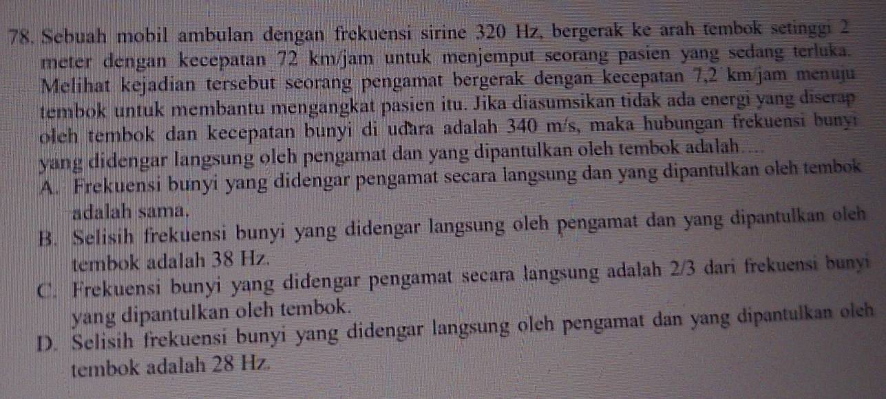 Sebuah mobil ambulan dengan frekuensi sirine 320 Hz, bergerak ke arah tembok setinggi 2
meter dengan kecepatan 72 km/jam untuk menjemput seorang pasien yang sedang terluka.
Melihat kejadian tersebut seorang pengamat bergerak dengan kecepatan 7,2 km/jam menuju
tembok untuk membantu mengangkat pasien itu. Jika diasumsikan tidak ada energi yang discrap
oleh tembok dan kecepatan bunyi di udara adalah 340 m/s, maka hubungan frekuensi buny n
yang didengar langsung oleh pengamat dan yang dipantulkan oleh tembok adalah...
A. Frekuensi bunyi yang didengar pengamat secara langsung dan yang dipantulkan oleh tembok
adalah sama.
B. Selisih frekuensi bunyi yang didengar langsung öleh pengamat dan yang dipantulkan olch
tembok adalah 38 Hz.
C. Frekuensi bunyi yang didengar pengamat secara langsung adalah 2/3 dari frekuensi bunyi
yang dipantulkan oleh tembok.
D. Selisih frekuensi bunyi yang didengar langsung oleh pengamat dan yang dipantulkan olch
tembok adalah 28 Hz.