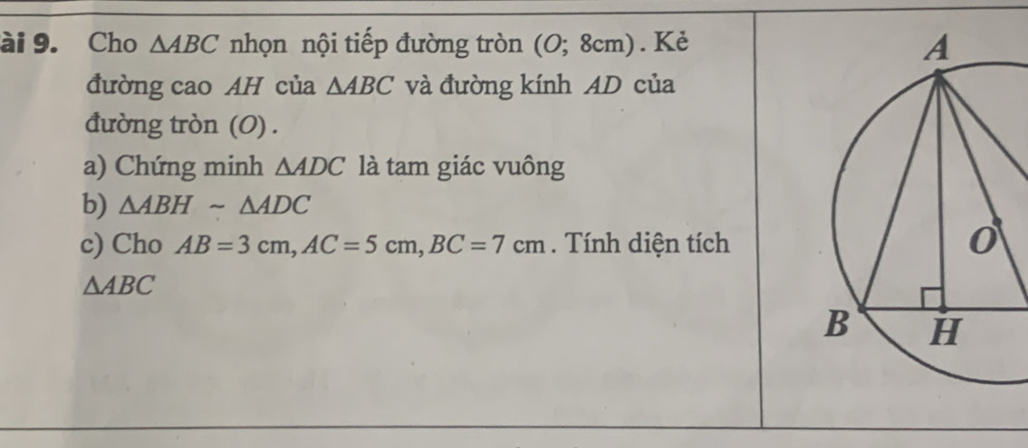 ài 9. Cho △ ABC nhọn nội tiếp đường tròn (O;8cm). Kẻ 
đường cao AH của △ ABC và đường kính AD của 
đường tròn (O) . 
a) Chứng minh △ ADC là tam giác vuông 
b) △ ABHsim △ ADC
c) Cho AB=3cm, AC=5cm, BC=7cm. Tính diện tích
△ ABC