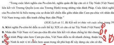 'Trong cuộc khởi nghĩa của Pu-côm-bô, nghĩa quân đã lập căn cứ ở Tây Ninh (Việt Nam)
liên kết với Trương Quyền (con của Trương Định) trong những trận đánh Pháp. Cuộc khởi nghĩa
của Pu-côm-bô là biểu tượng của sự đoàn kết chiến đầu giữa nhân dân Cam-pu-chia với nhân dân
Việt Nam trong cuộc đầu tranh chồng thực dân Pháp.''
(SGK Lịch sử 11, Bộ Kết nổi tri thức với cuộc sống, trang 39
A. Khởi nghĩa Pu-côm-bô diễn ra cuối thể kỷ XIX có căn cử tại Tây Ninh (Việt Nam).'
B, Nhân dân Việt Nam và Cam-pu-chia đã sớm liên kết với nhau chống kê thù chung
C. Suá trình Pháp xâm lược Cam-pu-chia, Việt Nam diễn ra rắt nhanh chống, thuận lợi,
D. Xây Ninh là một vị trí chiển lược quan trong rất phủ hợp để xây dựng các căn cử địa.