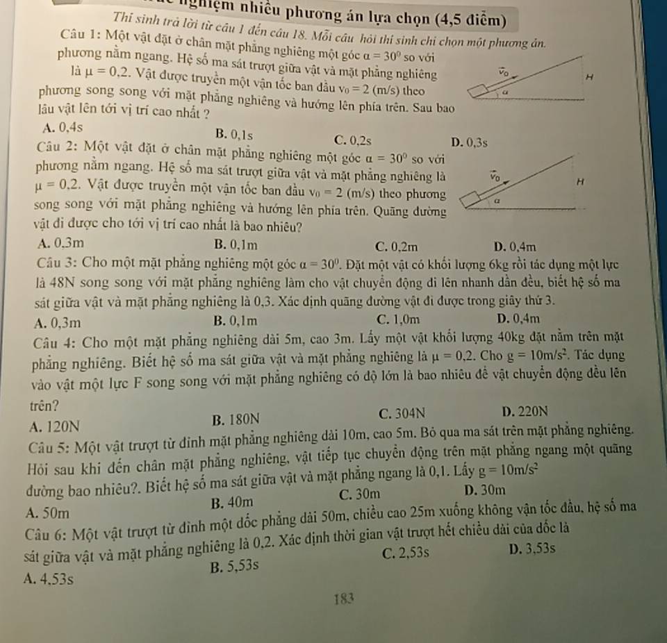 nghiệm nhiều phương án lựa chọn (4,5 điễm)
Thi sinh trả lời từ câu 1 đến câu 18. Mỗi câu hỏi thí sinh chi chọn một phương án.
Câu 1: Một vật đặt ở chân mặt phẳng nghiêng một góc alpha =30° so với
phương nằm ngang. Hệ số ma sát trượt giữa vật và mặt phẳng nghiêng
là mu =0,2. Vật được truyền một vận tốc ban đầu v_0=2(m/s) theo
phương song song với mặt phẳng nghiêng và hướng lên phía trên. Sau bao
lu vật lên tới vị trí cao nhất ?
A. 0,4s B. 0,1s C. 0,2s
D. 0,3s
Câu 2: Một vật đặt ở chân mặt phẳng nghiêng một góc alpha =30° so với
phương nằm ngang. Hệ số ma sát trượt giữa vật và mặt phẳng nghiêng là
mu =0,2 Vật được truyền một vận tốc ban đầu v_0=2 (m/s) theo phương
song song với mặt phẳng nghiêng và hướng lên phía trên. Quãng đường
vật đi được cho tới vị trí cao nhất là bao nhiêu?
A. 0,3m B. 0,1m C. 0,2m D. 0,4m
Cầu 3: Cho một mặt phẳng nghiêng một góc alpha =30° T. Đặt một vật có khối lượng 6kg rồi tác dụng một lực
là 48N song song với mặt phẳng nghiêng làm cho vật chuyển động đi lên nhanh dần đều, biết hệ số ma
sát giữa vật và mặt phẳng nghiêng là 0,3. Xác định quãng đường vật đi được trong giây thứ 3.
A. 0,3m B. 0,1m C. 1,0m D. 0,4m
Câu 4: Cho một mặt phẳng nghiêng dài 5m, cao 3m. Lấy một vật khối lượng 40kg đặt nằm trên mặt
phẳng nghiêng. Biết hệ số ma sát giữa vật và mặt phẳng nghiêng là mu =0,2. Cho g=10m/s^2. Tác dụng
vào vật một lực F song song với mặt phẳng nghiêng có độ lớn là bao nhiêu để vật chuyển động đều lên
trên? D. 220N
A. 120N B. 180N C. 304N
Câu 5: Một vật trượt từ đỉnh mặt phẳng nghiêng dải 10m, cao 5m. Bỏ qua ma sát trên mặt phẳng nghiêng.
Hỏi sau khi đến chân mặt phẳng nghiêng, vật tiếp tục chuyền động trên mặt phẳng ngang một quãng
đường bao nhiêu?. Biết hệ số ma sát giữa vật và mặt phẳng ngang là 0,1. Lấy g=10m/s^2
C. 30m
A. 50m B. 40m D. 30m
Câu 6: Một vật trượt từ đình một ốc phẳng dài 50m, chiều cao 25m xuống không vận tốc đầu, hệ số ma
sát giữa vật và mặt phẳng nghiêng là 0,2. Xác định thời gian vật trượt hết chiều dài của dốc là
C. 2,53s D. 3,53s
B. 5,53s
A. 4.53s
183