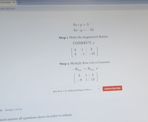 Application 
2bd57db87103
6x+y=3
8x-y=-10
Step 1 Write the Augmented Matrix: 
CORRECT √
beginbmatrix 6&1&|3 8&-1&|-10endbmatrix
Step 2 Multiply Row 2 by a Constant:
-R_2,21to R_2_2008
beginbmatrix 6&1|&3 -8&1|&10endbmatrix
Alter Row 2 by Addäng Mulsiple of Row 1 remove last step 
er Attenspt a out of 2 
must answer all questions above in order to submit.