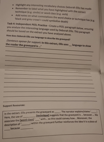 Highlight any interesting vocabulary choices Deborah Ellis has made. 
Remember to label what you have highlighted with the correct 
technique (e.g. simile) or word class (e.g. verb) 
Add notes on what connotations the word choice or technique has (e.g 
"black and grey crows"= could symbolise death) 
Task 4: Independent PEEL Practice - Create a PEEL paragraph below, ensuring 
you analyse the interesting language used by Deborah Ellis. This paragraph 
should be based on the extract you have analysed above. 
How does Deborah Ellis use language to describe the graveyard? 
_ 
(Sentence opener for support: In this extract, Ellis uses _language to show 
the reader the graveyard is ...' 
_ 
_ 
_ 
_ 
_ 
_ 
_ 
_ 
_ 
_ 
_ 
_ 
Support Resources: 
In the extract, Ellis presents the graveyard as _. The narrator explainssttes _: 
Here, the use of _[technique] suggests that the graveyard is ... because .... We 
associate the [word class] ‘__’ with... so this could convey how... Moreover, the 
description of _; within the graveyard further reinforces the idea it is a place of 
_ 
because_