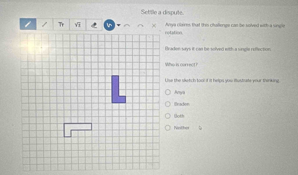 Settle a dispute.
/ Anya claims that this challenge can be solved with a single
rotation.
Braden says it can be solved with a single reflection.
Who is correct?
Use the sketch tool if it helps you illustrate your thinking.
Anya
Braden
Both
Neither