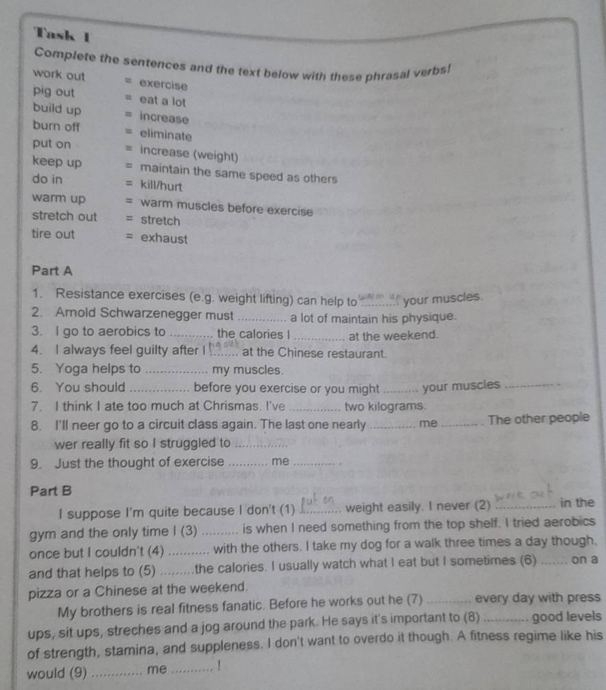 Task 1 
Complete the sentences and the text below with these phrasal verbs! 
work out exercise 
pig out eat a lot 
build up increase 
burn off eliminate 
put on = increase (weight) 
keep up = maintain the same speed as others 
do in = kill/hurt 
warm up = warm muscles before exercise 
stretch out = stretch 
tire out = exhaust 
Part A 
1. Resistance exercises (e.g. weight lifting) can help to _ your muscles. 
2. Arnold Schwarzenegger must _a lot of maintain his physique. 
3. I go to aerobics to _the calories I _at the weekend. 
4. I always feel guilty after I _at the Chinese restaurant. 
5. Yoga helps to _my muscles. 
6. You should _before you exercise or you might _your muscles_ 
7. I think I ate too much at Chrismas. I've _two kilograms. 
8. I'll neer go to a circuit class again. The last one nearly _me _The other people 
wer really fit so I struggled to_ 
9. Just the thought of exercise _me_ 
Part B _in the 
I suppose I'm quite because I don't (1) _weight easily. I never (2) 
gym and the only time I (3) _is when I need something from the top shelf. I tried aerobics 
once but I couldn't (4) ........... with the others. I take my dog for a walk three times a day though, 
and that helps to (5) .........the calories. I usually watch what I eat but I sometimes (6) _on a 
pizza or a Chinese at the weekend. 
My brothers is real fitness fanatic. Before he works out he (7) _every day with press 
ups, sit ups, streches and a jog around the park. He says it's important to (8) _good levels 
of strength, stamina, and suppleness. I don't want to overdo it though. A fitness regime like his 
would (9) _me _. !