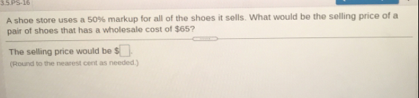 3.5.PS-16
A shoe store uses a 50% markup for all of the shoes it sells. What would be the selling price of a
pair of shoes that has a wholesale cost of $65?
The selling price would be $
(Round to the nearest cent as needed.)