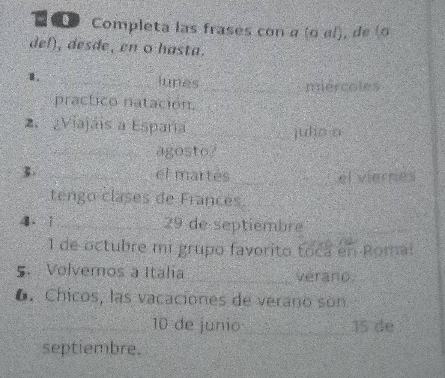 Completa las frases con α (ο α/), de (o 
del), desde, en o hasta. 
1. 
_lunes__ 
miércoles 
practico natación. 
2. ¿Viajaís a España 
_julio o 
_agosto? 
3._ 
el martes __el viernes 
tengo clases de Francés. 
4. i_ 29 de septiembre_ 
1 de octubre mi grupo favorito toca en Roma! 
5. Volvemos a Italia_ 
verano. 
6. Chicos, las vacaciones de verano son 
_ 10 de junio _ 15 de 
septiembre.