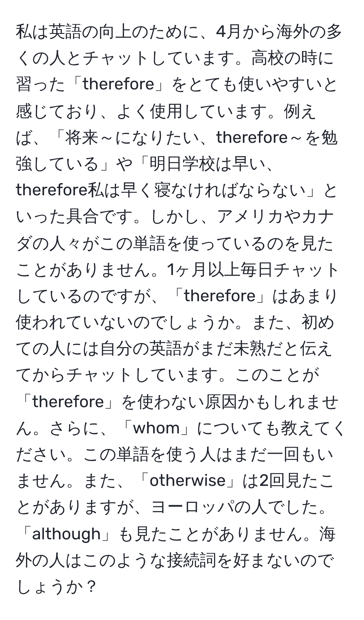 私は英語の向上のために、4月から海外の多くの人とチャットしています。高校の時に習った「therefore」をとても使いやすいと感じており、よく使用しています。例えば、「将来～になりたい、therefore～を勉強している」や「明日学校は早い、therefore私は早く寝なければならない」といった具合です。しかし、アメリカやカナダの人々がこの単語を使っているのを見たことがありません。1ヶ月以上毎日チャットしているのですが、「therefore」はあまり使われていないのでしょうか。また、初めての人には自分の英語がまだ未熟だと伝えてからチャットしています。このことが「therefore」を使わない原因かもしれません。さらに、「whom」についても教えてください。この単語を使う人はまだ一回もいません。また、「otherwise」は2回見たことがありますが、ヨーロッパの人でした。「although」も見たことがありません。海外の人はこのような接続詞を好まないのでしょうか？