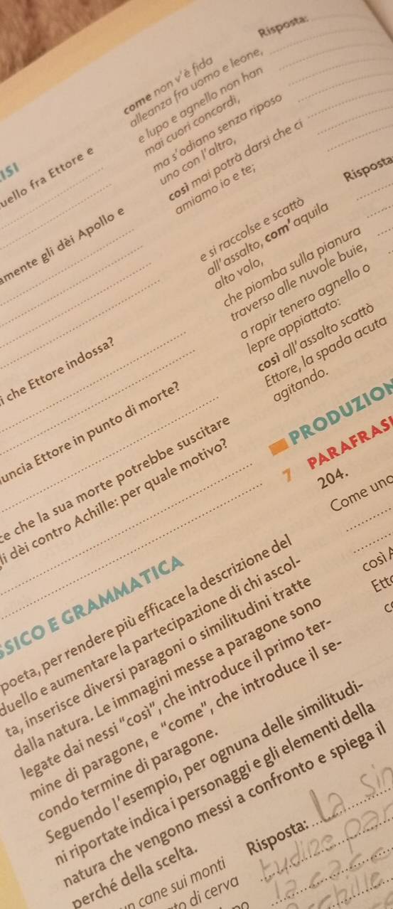 Risposta: 
_ 
ome non v'è fid 
lupo e agnello non ha 
ello fra Ettore lleanza fra uomo e leone____ 
_ 
mai cuorí concordi 
_ 
ISI 
na s'odíano senza ripos_ 
osì mai potrà darsi che à 
no con l´altro, 
_miamo ío e tº 
Risposta 
_ 
_ 
e si raccolse e scattó 
all´assalto, com²aquilo 
__nente gli dèi Apollo 
_he piomba sulla pianur 
alto volo, 
_raverso alle nuvole buie 
rapir tenero agnello é 
osì all'assalto scattà 
Ettore, la spada acuta 
_che Ettore indossa 
__ncia Ettore in punto di morte epre appiattato 
PRODUZION 
7 PARAFRAS 
che la sua morte potrebbe suscita agitando._ 
204. 
Come un 
_ 
__dèi contro Achille: per quale motive 
SICO E GRAMMATICA 
eta, per rendere più efficace la descrizione c 
ello e aumentare la partecipazione di chi asce così / 
, inserisce diversi paragoni o similitudini trat Ett 
alla natura. Le immagini messe a paragone sor 
C 
gate dai nessi “così”, che introduce il primo te 
ine di paragone, e “come”, che introduce il s 
eguendo l’esempio, per ognuna delle similituo 
ondo termine di paragone 
riportate indica i personaggi e gli elementi del 
atura che vengono messi a confronto e spiega 
perché della scelta Risposta:_ 
ŋ cane sui monti 
di cerva 
-∩