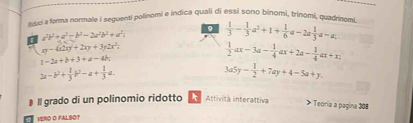 Riduci a forma normale i seguenti polinomi e indica quali di essi sono bínomi, trinomi, quadrinomi, 
ε a^2b^2+a^2-b^2-2a^2b^2+a^2; 
9  1/3 - 1/3 a^2+1+ 1/6 a-2a 1/3 a-a;
xy-4x2xy+2xy+3y2x^2;
1-2a+b+3+a-4b;
 1/2 ax-3a- 1/4 ax+2a- 1/4 ax+x;
2a-b^2+ 1/3 b^2-a+ 1/3 a.
3a5y- 1/2 +7ay+4-5a+y. 
Il grado di un polinomio ridotto Attività interattiva 
* Teoría a pagina 308 
VERO O FALSO?