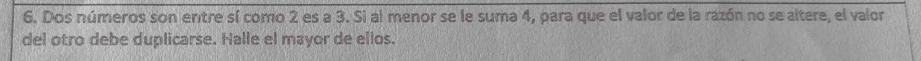 Dos números son entre sí como 2 es a 3. Si al menor se le suma 4, para que el valor de la razón no se altere, el valor 
del otro debe duplicarse. Halle el mayor de ellos.