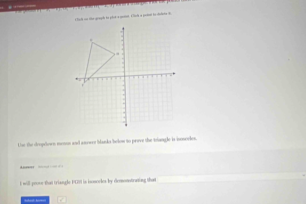 (9,1), u(1,0) H □ orar s trigie. Fot the pott 
Click on the graph to plot a point. Click a point to delete it. 
Use the dropdown menus and answer blanks below to prove the triangle is isosceles. 
Answer Anoogt s ost of a 
I will prove that triangle FGH is isosceles by demonstrating that 
Sahaná Anower