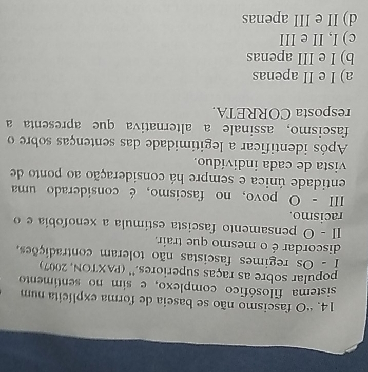 “O fascismo não se baseia de forma explícita num
sistema filosófico complexo, e sim no sentimento
popular sobre as raças superiores.'' (PAXTON, 2007)
I - Os regimes fascistas não toleram contradições,
discordar é o mesmo que trair.
II - O pensamento fascista estimula a xenofobía e o
racismo.
III - O povo, no fascismo, é considerado uma
entidade única e sempre há consideração ao ponto de
vista de cada indivíduo.
Após identificar a legitimidade das sentenças sobre o
fascismo, assinale a alternativa que apresenta a
resposta CORRETA.
a) I e II apenas
b) I e III apenas
c) I, II e III
d) II e III apenas