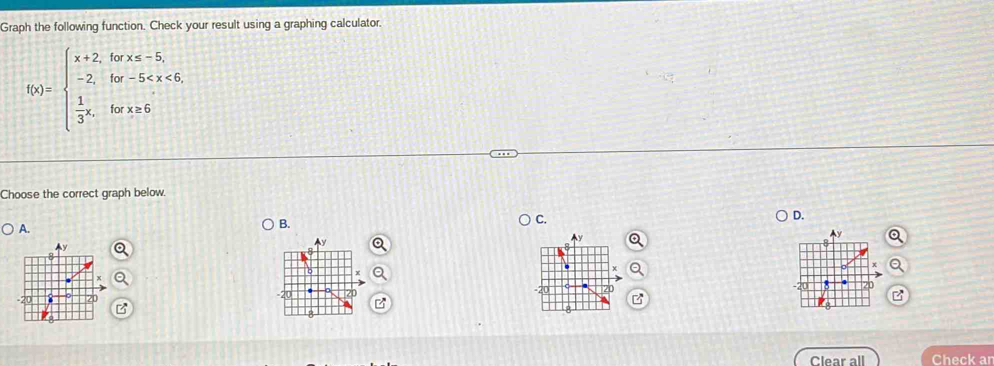 Graph the following function, Check your result using a graphing calculator.
f(x)=beginarrayl x+2,forx≤slant -5, -2,for-5
Choose the correct graph below. 
A. 
B. 
C. 
D. 
B 
Clear all Check an