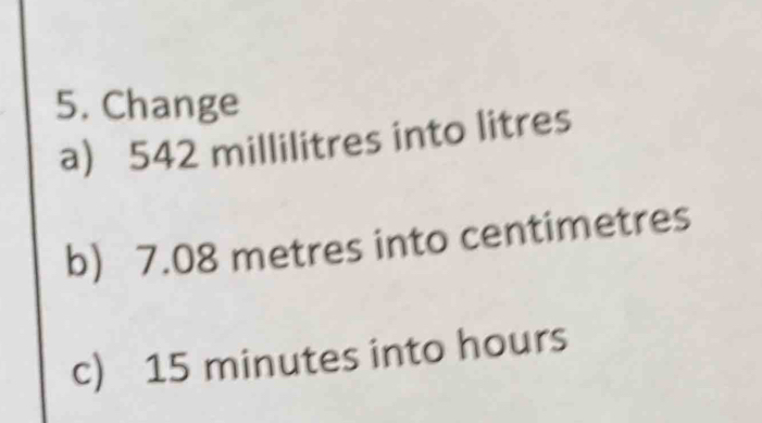 Change 
a) 542 millilitres into litres
b) 7.08 metres into centimetres
c) 15 minutes into hours