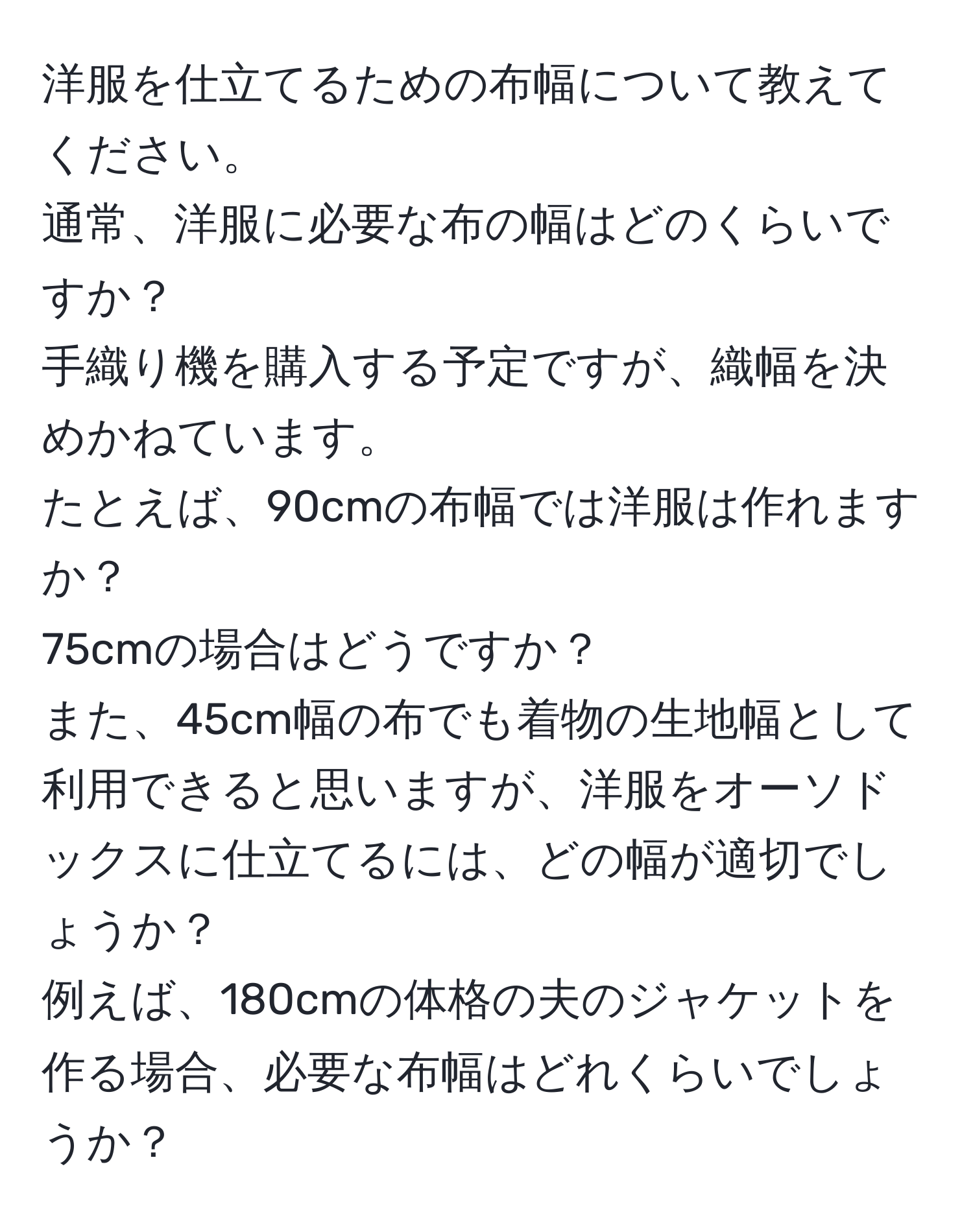 洋服を仕立てるための布幅について教えてください。  
通常、洋服に必要な布の幅はどのくらいですか？  
手織り機を購入する予定ですが、織幅を決めかねています。  
たとえば、90cmの布幅では洋服は作れますか？  
75cmの場合はどうですか？  
また、45cm幅の布でも着物の生地幅として利用できると思いますが、洋服をオーソドックスに仕立てるには、どの幅が適切でしょうか？  
例えば、180cmの体格の夫のジャケットを作る場合、必要な布幅はどれくらいでしょうか？