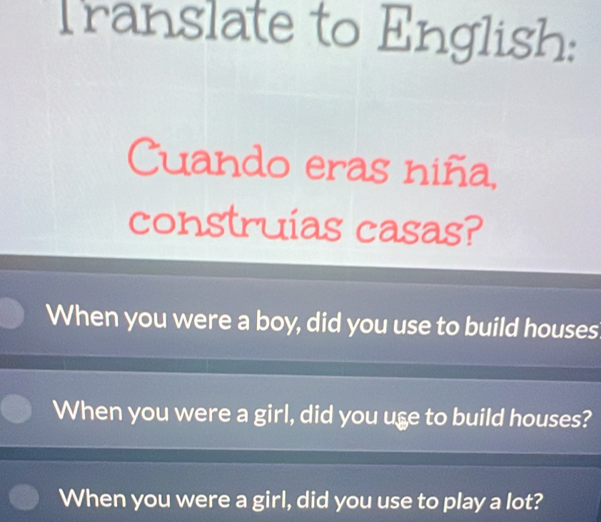 Translate to English:
Cuando eras niña,
construias casas?
When you were a boy, did you use to build houses
When you were a girl, did you use to build houses?
When you were a girl, did you use to play a lot?